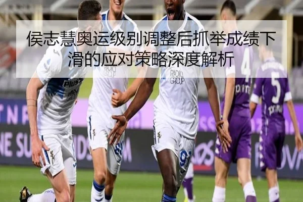 侯志慧奥运级别调整后抓举成绩下滑的应对策略深度解析