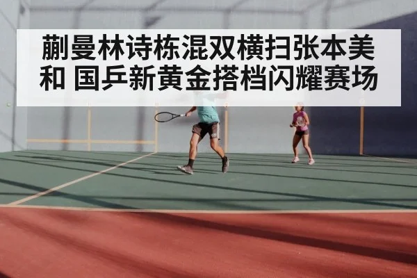 蒯曼林诗栋混双横扫张本美和 国乒新黄金搭档闪耀赛场