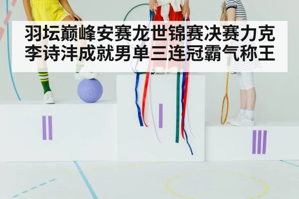 羽坛巅峰安赛龙世锦赛决赛力克李诗沣成就男单三连冠霸气称王