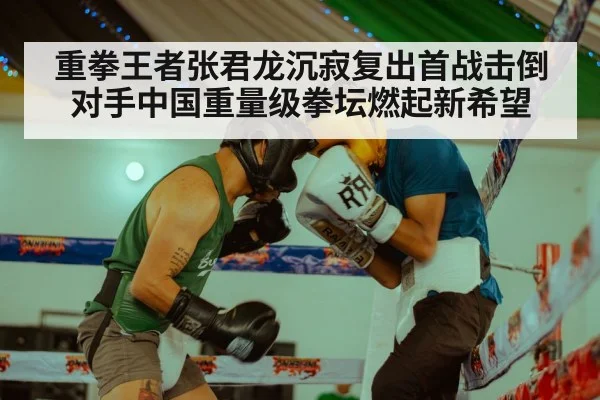 重拳王者张君龙沉寂复出首战击倒对手中国重量级拳坛燃起新希望