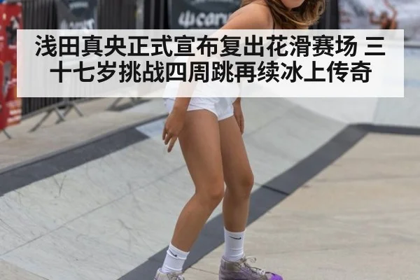 浅田真央正式宣布复出花滑赛场 三十七岁挑战四周跳再续冰上传奇